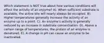 Which statement is NOT true about how various conditions will effect the activity of an enzyme? A). When sufficient substrate is available, the active site will nearly always be occupied. B). Higher temperatures generally increase the activity of an enzyme up to a point. C). An enzyme's activity is generally reduced by an increase in substrate concentration. D). Above a certain range of temperatures, the protein of an enzyme is denatured. E). A change in pH can cause an enzyme to be inactivated.