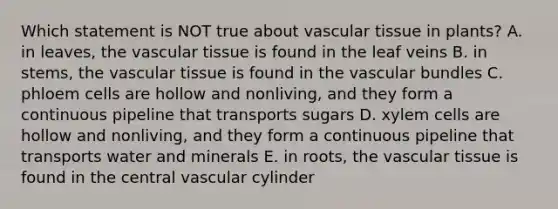 Which statement is NOT true about <a href='https://www.questionai.com/knowledge/k1HVFq17mo-vascular-tissue' class='anchor-knowledge'>vascular tissue</a> in plants? A. in leaves, the vascular tissue is found in the leaf veins B. in stems, the vascular tissue is found in the vascular bundles C. phloem cells are hollow and nonliving, and they form a continuous pipeline that transports sugars D. xylem cells are hollow and nonliving, and they form a continuous pipeline that transports water and minerals E. in roots, the vascular tissue is found in the central vascular cylinder