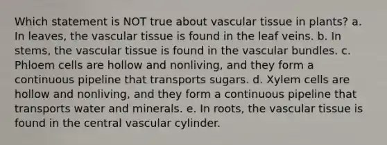 Which statement is NOT true about vascular tissue in plants? a. In leaves, the vascular tissue is found in the leaf veins. b. In stems, the vascular tissue is found in the vascular bundles. c. Phloem cells are hollow and nonliving, and they form a continuous pipeline that transports sugars. d. Xylem cells are hollow and nonliving, and they form a continuous pipeline that transports water and minerals. e. In roots, the vascular tissue is found in the central vascular cylinder.