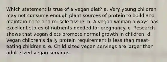 Which statement is true of a vegan diet?​ a. ​Very young children may not consume enough plant sources of protein to build and maintain bone and muscle tissue. b. ​A vegan woman always has excellent stores of nutrients needed for pregnancy. c. ​Research shows that vegan diets promote normal growth in children. d. ​Vegan children's daily protein requirement is less than meat-eating children's. e. ​Child-sized vegan servings are larger than adult-sized vegan servings.