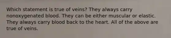 Which statement is true of veins? They always carry nonoxygenated blood. They can be either muscular or elastic. They always carry blood back to <a href='https://www.questionai.com/knowledge/kya8ocqc6o-the-heart' class='anchor-knowledge'>the heart</a>. All of the above are true of veins.