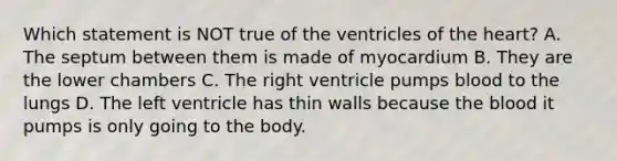 Which statement is NOT true of the ventricles of the heart? A. The septum between them is made of myocardium B. They are the lower chambers C. The right ventricle pumps blood to the lungs D. The left ventricle has thin walls because the blood it pumps is only going to the body.