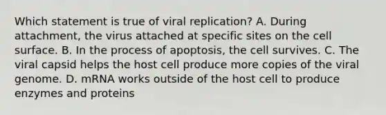 Which statement is true of viral replication? A. During attachment, the virus attached at specific sites on the cell surface. B. In the process of apoptosis, the cell survives. C. The viral capsid helps the host cell produce more copies of the viral genome. D. mRNA works outside of the host cell to produce enzymes and proteins