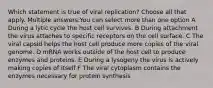 Which statement is true of viral replication? Choose all that apply. Multiple answers:You can select more than one option A During a lytic cycle the host cell survives. B During attachment the virus attaches to specific receptors on the cell surface. C The viral capsid helps the host cell produce more copies of the viral genome. D mRNA works outside of the host cell to produce enzymes and proteins. E During a lysogeny the virus is actively making copies of itself F The viral cytoplasm contains the enzymes necessary for protein synthesis