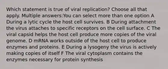 Which statement is true of viral replication? Choose all that apply. Multiple answers:You can select <a href='https://www.questionai.com/knowledge/keWHlEPx42-more-than' class='anchor-knowledge'>more than</a> one option A During a lytic cycle the host cell survives. B During attachment the virus attaches to specific receptors on the cell surface. C The viral capsid helps the host cell produce more copies of the viral genome. D mRNA works outside of the host cell to produce enzymes and proteins. E During a lysogeny the virus is actively making copies of itself F The viral cytoplasm contains the enzymes necessary for <a href='https://www.questionai.com/knowledge/kVyphSdCnD-protein-synthesis' class='anchor-knowledge'>protein synthesis</a>