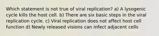 Which statement is not true of viral replication? a) A lysogenic cycle kills the host cell. b) There are six basic steps in the viral replication cycle. c) Viral replication does not affect host cell function d) Newly released visions can infect adjacent cells