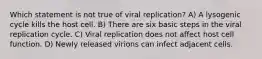 Which statement is not true of viral replication? A) A lysogenic cycle kills the host cell. B) There are six basic steps in the viral replication cycle. C) Viral replication does not affect host cell function. D) Newly released virions can infect adjacent cells.