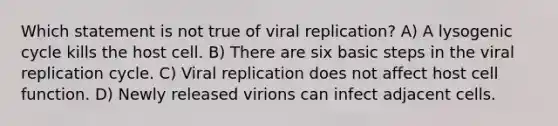 Which statement is not true of viral replication? A) A lysogenic cycle kills the host cell. B) There are six basic steps in the viral replication cycle. C) Viral replication does not affect host cell function. D) Newly released virions can infect adjacent cells.