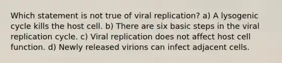 Which statement is not true of viral replication? a) A lysogenic cycle kills the host cell. b) There are six basic steps in the viral replication cycle. c) Viral replication does not affect host cell function. d) Newly released virions can infect adjacent cells.