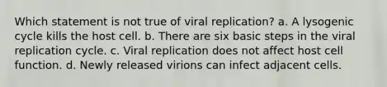 Which statement is not true of viral replication? a. A lysogenic cycle kills the host cell. b. There are six basic steps in the viral replication cycle. c. Viral replication does not affect host cell function. d. Newly released virions can infect adjacent cells.