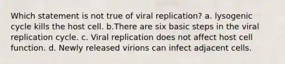 Which statement is not true of viral replication? a. lysogenic cycle kills the host cell. b.There are six basic steps in the viral replication cycle. c. Viral replication does not affect host cell function. d. Newly released virions can infect adjacent cells.