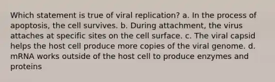 Which statement is true of viral replication? a. In the process of apoptosis, the cell survives. b. During attachment, the virus attaches at specific sites on the cell surface. c. The viral capsid helps the host cell produce more copies of the viral genome. d. mRNA works outside of the host cell to produce enzymes and proteins