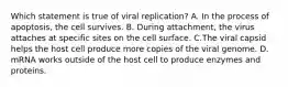 Which statement is true of viral replication? A. In the process of apoptosis, the cell survives. B. During attachment, the virus attaches at specific sites on the cell surface. C.The viral capsid helps the host cell produce more copies of the viral genome. D. mRNA works outside of the host cell to produce enzymes and proteins.