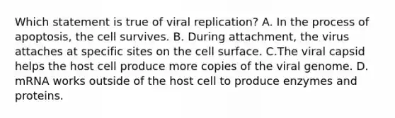 Which statement is true of viral replication? A. In the process of apoptosis, the cell survives. B. During attachment, the virus attaches at specific sites on the cell surface. C.The viral capsid helps the host cell produce more copies of the viral genome. D. mRNA works outside of the host cell to produce enzymes and proteins.