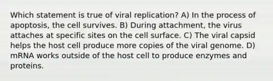 Which statement is true of viral replication? A) In the process of apoptosis, the cell survives. B) During attachment, the virus attaches at specific sites on the cell surface. C) The viral capsid helps the host cell produce more copies of the viral genome. D) mRNA works outside of the host cell to produce enzymes and proteins.