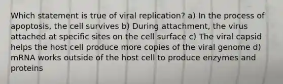 Which statement is true of viral replication? a) In the process of apoptosis, the cell survives b) During attachment, the virus attached at specific sites on the cell surface c) The viral capsid helps the host cell produce more copies of the viral genome d) mRNA works outside of the host cell to produce enzymes and proteins