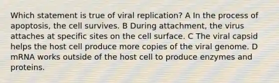 Which statement is true of viral replication? A In the process of apoptosis, the cell survives. B During attachment, the virus attaches at specific sites on the cell surface. C The viral capsid helps the host cell produce more copies of the viral genome. D mRNA works outside of the host cell to produce enzymes and proteins.