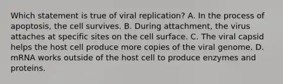 Which statement is true of viral replication? A. In the process of apoptosis, the cell survives. B. During attachment, the virus attaches at specific sites on the cell surface. C. The viral capsid helps the host cell produce more copies of the viral genome. D. mRNA works outside of the host cell to produce enzymes and proteins.