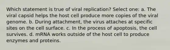 Which statement is true of viral replication? Select one: a. The viral capsid helps the host cell produce more copies of the viral genome. b. During attachment, the virus attaches at specific sites on the cell surface. c. In the process of apoptosis, the cell survives. d. mRNA works outside of the host cell to produce enzymes and proteins.