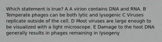 Which statement is true? A A virion contains DNA and RNA. B Temperate phages can be both lytic and lysogenic C Viruses replicate outside of the cell. D Most viruses are large enough to be visualized with a light microscope. E Damage to the host DNA generally results in phages remaining in lysogeny