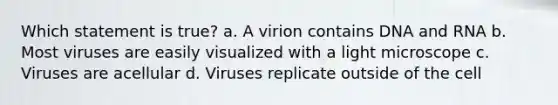 Which statement is true? a. A virion contains DNA and RNA b. Most viruses are easily visualized with a light microscope c. Viruses are acellular d. Viruses replicate outside of the cell