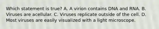 Which statement is true? A. A virion contains DNA and RNA. B. Viruses are acellular. C. Viruses replicate outside of the cell. D. Most viruses are easily visualized with a light microscope.