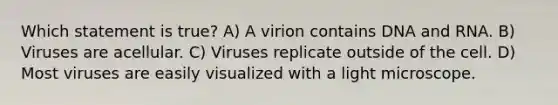 Which statement is true? A) A virion contains DNA and RNA. B) Viruses are acellular. C) Viruses replicate outside of the cell. D) Most viruses are easily visualized with a light microscope.