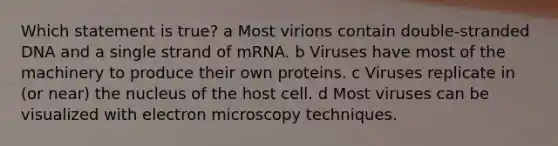 Which statement is true? a Most virions contain double-stranded DNA and a single strand of mRNA. b Viruses have most of the machinery to produce their own proteins. c Viruses replicate in (or near) the nucleus of the host cell. d Most viruses can be visualized with electron microscopy techniques.