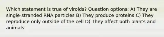 Which statement is true of viroids? Question options: A) They are single-stranded RNA particles B) They produce proteins C) They reproduce only outside of the cell D) They affect both plants and animals