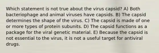 Which statement is not true about the virus capsid? A) Both bacteriophage and animal viruses have capsids. B) The capsid determines the shape of the virus. C) The capsid is made of one or more types of protein subunits. D) The capsid functions as a package for the viral genetic material. E) Because the capsid is not essential to the virus, it is not a useful target for antiviral drugs.