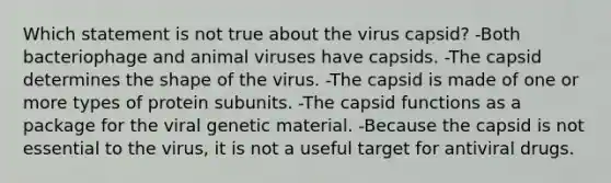 Which statement is not true about the virus capsid? -Both bacteriophage and animal viruses have capsids. -The capsid determines the shape of the virus. -The capsid is made of one or more types of protein subunits. -The capsid functions as a package for the viral genetic material. -Because the capsid is not essential to the virus, it is not a useful target for antiviral drugs.