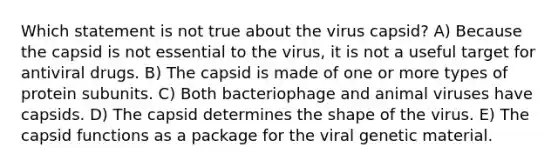 Which statement is not true about the virus capsid? A) Because the capsid is not essential to the virus, it is not a useful target for antiviral drugs. B) The capsid is made of one or more types of protein subunits. C) Both bacteriophage and animal viruses have capsids. D) The capsid determines the shape of the virus. E) The capsid functions as a package for the viral genetic material.