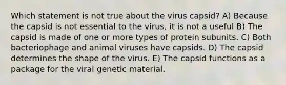 Which statement is not true about the virus capsid? A) Because the capsid is not essential to the virus, it is not a useful B) The capsid is made of one or more types of protein subunits. C) Both bacteriophage and animal viruses have capsids. D) The capsid determines the shape of the virus. E) The capsid functions as a package for the viral genetic material.