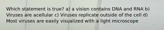 Which statement is true? a) a vision contains DNA and RNA b) Viruses are acellular c) Viruses replicate outside of the cell d) Most viruses are easily visualized with a light microscope