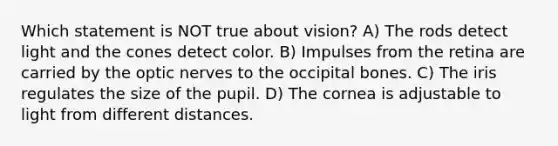 Which statement is NOT true about vision? A) The rods detect light and the cones detect color. B) Impulses from the retina are carried by the optic nerves to the occipital bones. C) The iris regulates the size of the pupil. D) The cornea is adjustable to light from different distances.