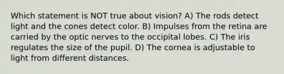 Which statement is NOT true about vision? A) The rods detect light and the cones detect color. B) Impulses from the retina are carried by the optic nerves to the occipital lobes. C) The iris regulates the size of the pupil. D) The cornea is adjustable to light from different distances.