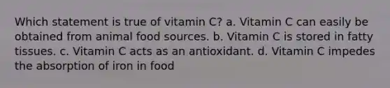 Which statement is true of vitamin C? a. Vitamin C can easily be obtained from animal food sources. b. Vitamin C is stored in fatty tissues. c. Vitamin C acts as an antioxidant. d. Vitamin C impedes the absorption of iron in food