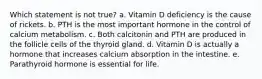 Which statement is not true? a. Vitamin D deficiency is the cause of rickets. b. PTH is the most important hormone in the control of calcium metabolism. c. Both calcitonin and PTH are produced in the follicle cells of the thyroid gland. d. Vitamin D is actually a hormone that increases calcium absorption in the intestine. e. Parathyroid hormone is essential for life.