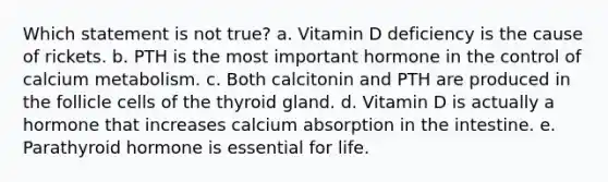 Which statement is not true? a. Vitamin D deficiency is the cause of rickets. b. PTH is the most important hormone in the control of calcium metabolism. c. Both calcitonin and PTH are produced in the follicle cells of the thyroid gland. d. Vitamin D is actually a hormone that increases calcium absorption in the intestine. e. Parathyroid hormone is essential for life.