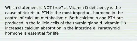 Which statement is NOT true? a. Vitamin D deficiency is the cause of rickets b. PTH is the most important hormone in the control of calcium metabolism c. Both calcitonin and PTH are produced in the follicle cells of the thyroid gland d. Vitamin D3 increases calcium absorption in the intestine e. Parathyroid hormone is essential for life