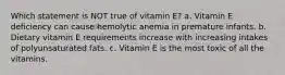 Which statement is NOT true of vitamin E? a. Vitamin E deficiency can cause hemolytic anemia in premature infants. b. Dietary vitamin E requirements increase with increasing intakes of polyunsaturated fats. c. Vitamin E is the most toxic of all the vitamins.