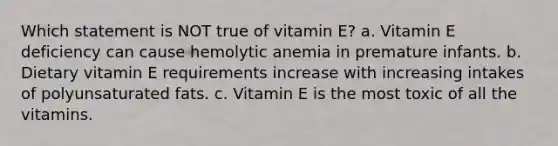 Which statement is NOT true of vitamin E? a. Vitamin E deficiency can cause hemolytic anemia in premature infants. b. Dietary vitamin E requirements increase with increasing intakes of polyunsaturated fats. c. Vitamin E is the most toxic of all the vitamins.