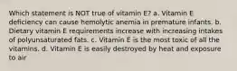 Which statement is NOT true of vitamin E? a. Vitamin E deficiency can cause hemolytic anemia in premature infants. b. Dietary vitamin E requirements increase with increasing intakes of polyunsaturated fats. c. Vitamin E is the most toxic of all the vitamins. d. Vitamin E is easily destroyed by heat and exposure to air