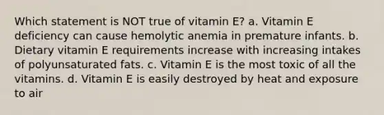 Which statement is NOT true of vitamin E? a. Vitamin E deficiency can cause hemolytic anemia in premature infants. b. Dietary vitamin E requirements increase with increasing intakes of polyunsaturated fats. c. Vitamin E is the most toxic of all the vitamins. d. Vitamin E is easily destroyed by heat and exposure to air