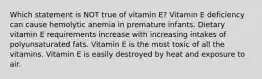 Which statement is NOT true of vitamin E? Vitamin E deficiency can cause hemolytic anemia in premature infants. Dietary vitamin E requirements increase with increasing intakes of polyunsaturated fats. Vitamin E is the most toxic of all the vitamins. Vitamin E is easily destroyed by heat and exposure to air.