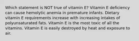 Which statement is NOT true of vitamin E? Vitamin E deficiency can cause hemolytic anemia in premature infants. Dietary vitamin E requirements increase with increasing intakes of polyunsaturated fats. Vitamin E is the most toxic of all the vitamins. Vitamin E is easily destroyed by heat and exposure to air.