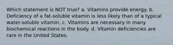 Which statement is NOT true? a. Vitamins provide energy. b. Deficiency of a fat-soluble vitamin is less likely than of a typical water-soluble vitamin. c. Vitamins are necessary in many biochemical reactions in the body. d. Vitamin deficiencies are rare in the United States.