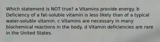 Which statement is NOT true? a Vitamins provide energy. b Deficiency of a fat-soluble vitamin is less likely than of a typical water-soluble vitamin. c Vitamins are necessary in many <a href='https://www.questionai.com/knowledge/kVn7fMxiFS-biochemical-reactions' class='anchor-knowledge'>biochemical reactions</a> in the body. d Vitamin deficiencies are rare in the United States.