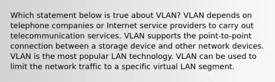 Which statement below is true about VLAN? VLAN depends on telephone companies or Internet service providers to carry out telecommunication services. VLAN supports the point-to-point connection between a storage device and other network devices. VLAN is the most popular LAN technology. VLAN can be used to limit the network traffic to a specific virtual LAN segment.