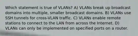 Which statement is true of VLANs? A) VLANs break up broadcast domains into multiple, smaller broadcast domains. B) VLANs use SSH tunnels for cross-VLAN traffic. C) VLANs enable remote stations to connect to the LAN from across the Internet. D) VLANs can only be implemented on specified ports on a router.